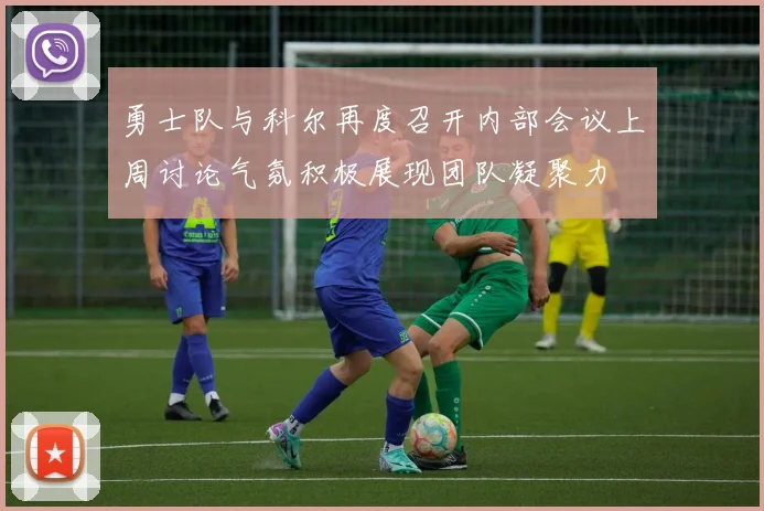 勇士队与科尔再度召开内部会议上周讨论气氛积极展现团队凝聚力