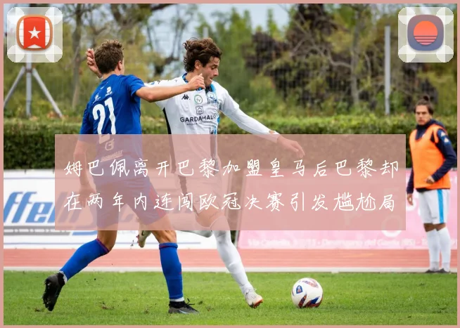 姆巴佩离开巴黎加盟皇马后巴黎却在两年内连闯欧冠决赛引发尴尬局面