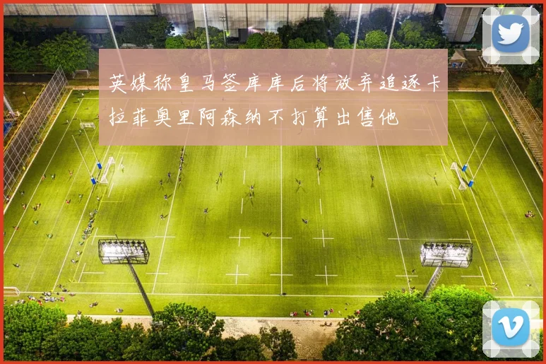 英媒称皇马签库库后将放弃追逐卡拉菲奥里阿森纳不打算出售他