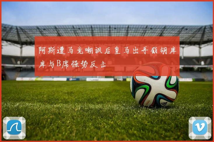 阿斯遭马竞嘲讽后皇马出手截胡库库与B席强势反击