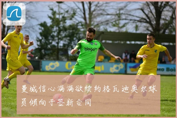 曼城信心满满欲续约格瓦迪奥尔球员倾向于签新合同