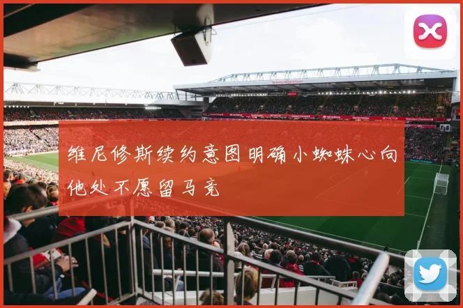 维尼修斯续约意图明确小蜘蛛心向他处不愿留马竞