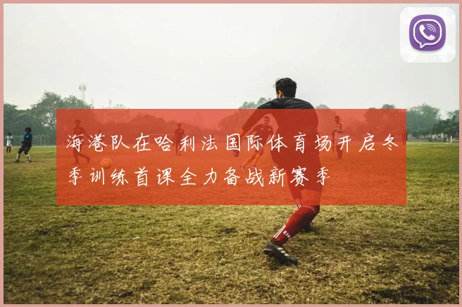 海港队在哈利法国际体育场开启冬季训练首课全力备战新赛季