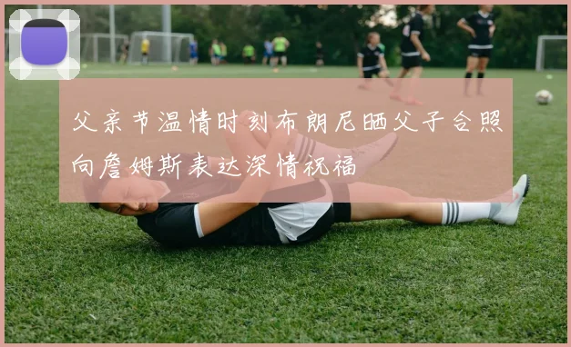 父亲节温情时刻布朗尼晒父子合照向詹姆斯表达深情祝福