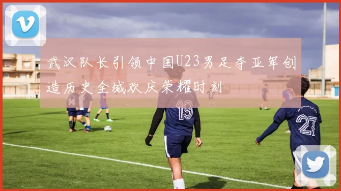 武汉队长引领中国U23男足夺亚军创造历史全城欢庆荣耀时刻