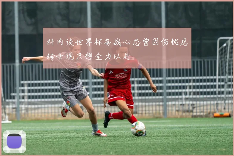 科内谈世界杯备战心态曾因伤忧虑转会现只想全力以赴