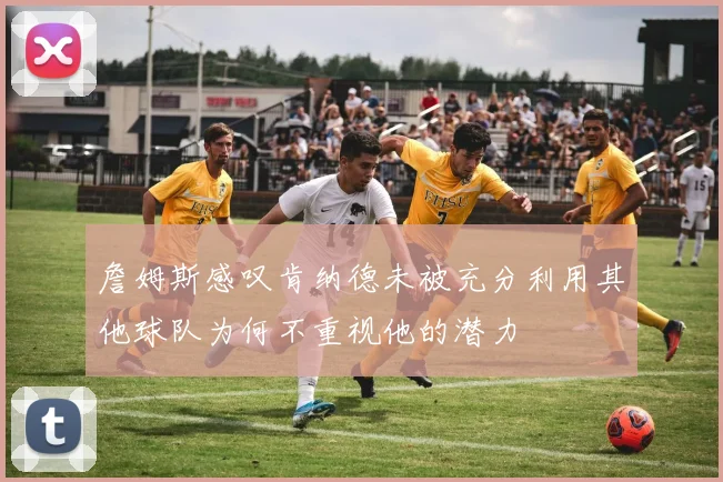 詹姆斯感叹肯纳德未被充分利用其他球队为何不重视他的潜力