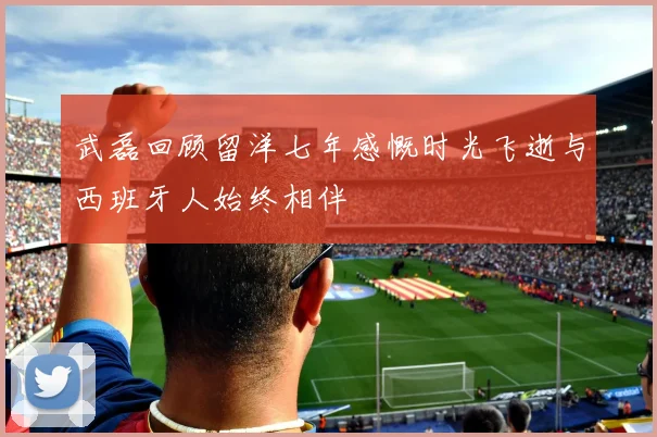 武磊回顾留洋七年感慨时光飞逝与西班牙人始终相伴
