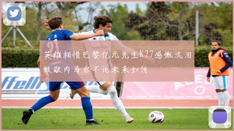 英雄相惜巴黎亿元先生K77感慨流泪致敬内马尔不论未来如何