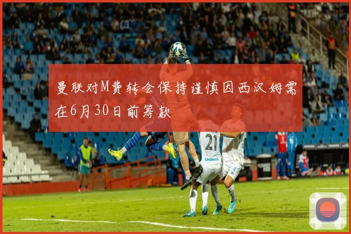 曼联对M费转会保持谨慎因西汉姆需在6月30日前筹款