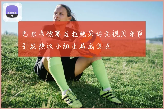巴尔韦德赛后拒绝采访无视贝尔萨引发热议小组出局成焦点