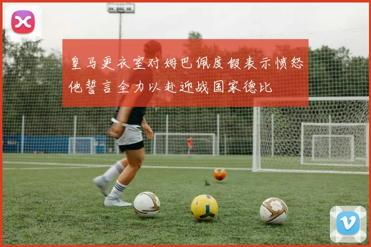 皇马更衣室对姆巴佩度假表示愤怒他誓言全力以赴迎战国家德比