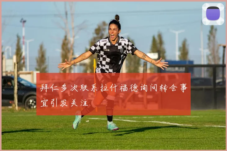 拜仁多次联系拉什福德询问转会事宜引发关注