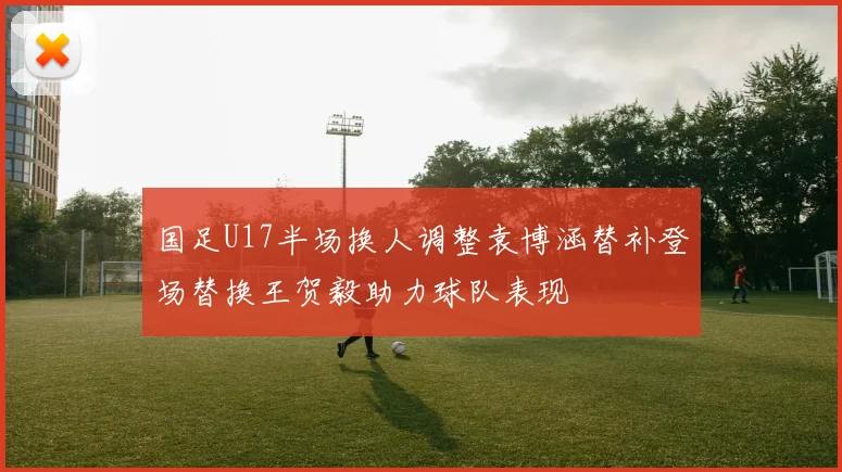 国足U17半场换人调整袁博涵替补登场替换王贺毅助力球队表现
