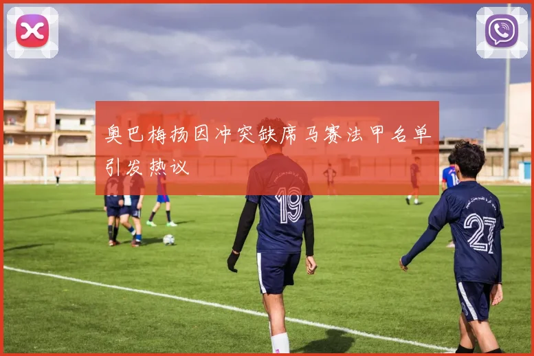 奥巴梅扬因冲突缺席马赛法甲名单引发热议