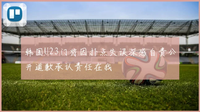 韩国U23门将因扑点失误深感自责公开道歉承认责任在我