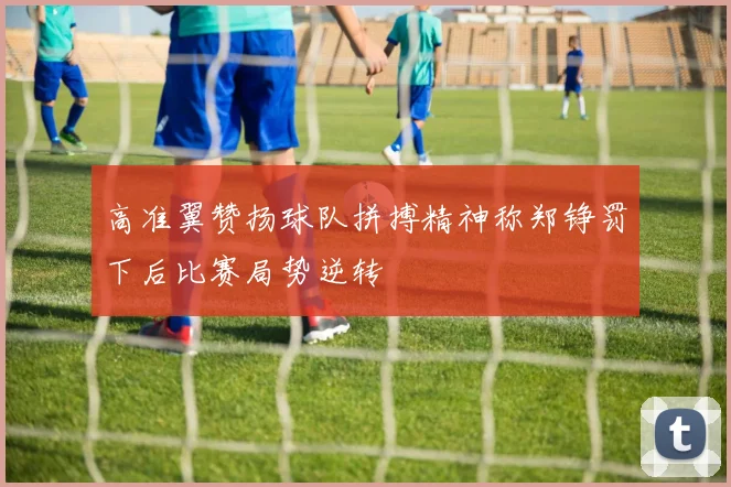 高准翼赞扬球队拼搏精神称郑铮罚下后比赛局势逆转