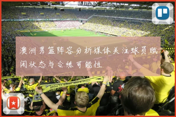 澳洲男篮阵容分析媒体关注球员赋闲状态与合练可能性