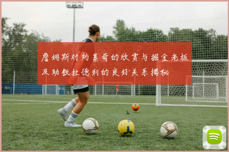 詹姆斯对约基奇的欣赏与掘金老板及助教杜德利的良好关系揭秘