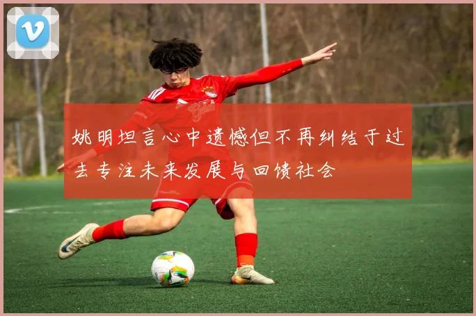 姚明坦言心中遗憾但不再纠结于过去专注未来发展与回馈社会