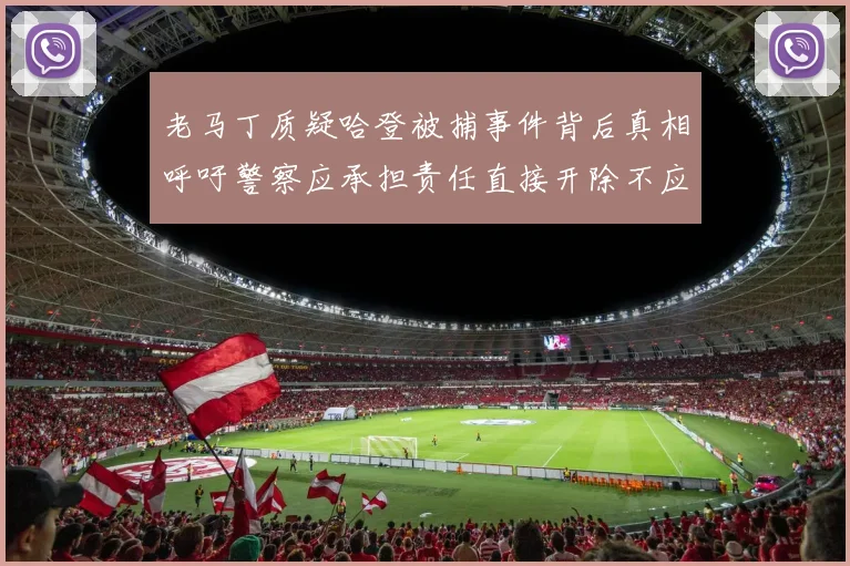 老马丁质疑哈登被捕事件背后真相呼吁警察应承担责任直接开除不应出风头