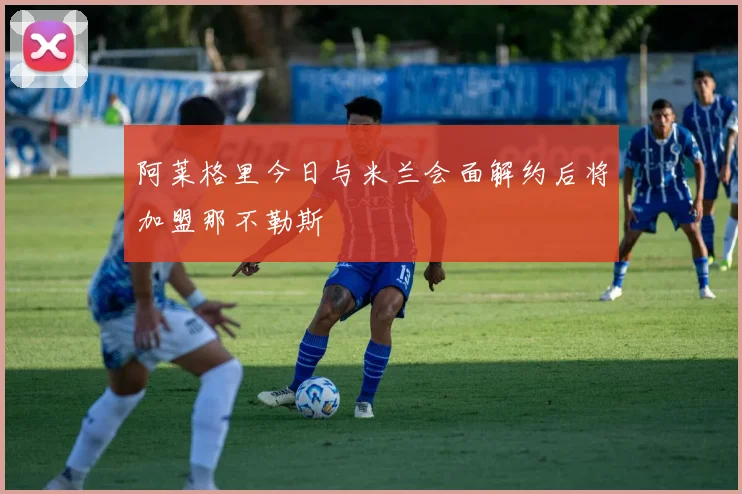 阿莱格里今日与米兰会面解约后将加盟那不勒斯