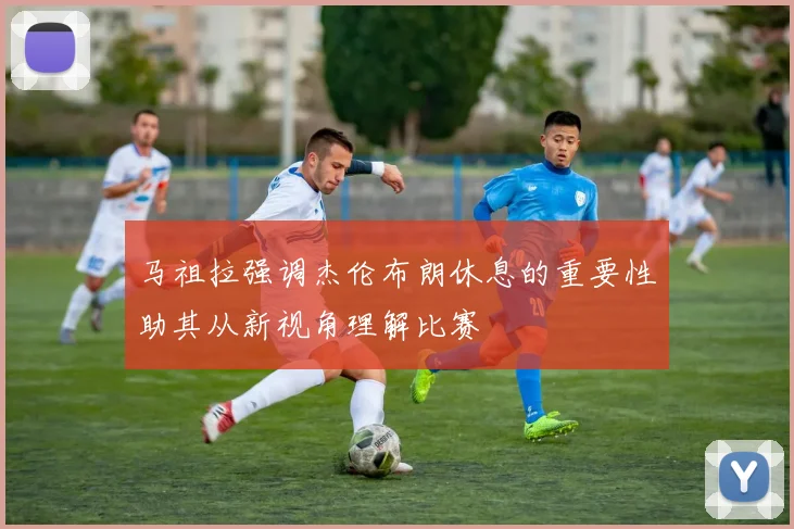 马祖拉强调杰伦布朗休息的重要性助其从新视角理解比赛