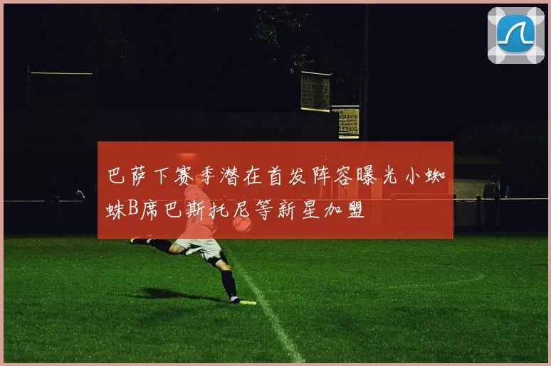 巴萨下赛季潜在首发阵容曝光小蜘蛛B席巴斯托尼等新星加盟