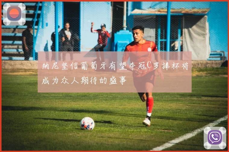 纳尼坚信葡萄牙有望夺冠C罗捧杯将成为众人期待的盛事