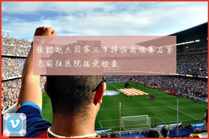 张懿赵杰因第三节摔伤离场赛后紧急前往医院接受检查